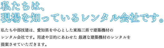 私たちは、現場を知っているリース会社です。私たち中部技建は、愛知県を中心とした東海三県で建築機材のリース会社です。用途や目的にあわせた 最適な建築機材のレンタルを提案させていただきます。